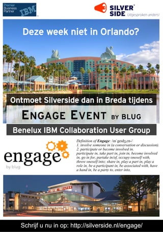 Deze week niet in Orlando?

Ontmoet Silverside dan in Breda tijdens

E NGAGE E VENT

BY

BLUG

Benelux IBM Collaboration User Group
Definition of Engage: /ɪnˈgeɪdʒ,ɛn-/
1. involve someone in (a conversation or discussion).
2. participate or become involved in.
participate in, take part in, join in, become involved
in, go in for, partake in/of, occupy oneself with,
throw oneself into; share in, play a part in, play a
role in, be a participant in, be associated with, have
a hand in, be a party to, enter into,

Schrijf u nu in op: http://silverside.nl/engage/

 