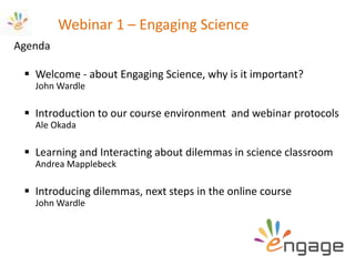 Webinar 1 – Engaging Science
Agenda
 Welcome - about Engaging Science, why is it important?
John Wardle
 Introduction to our course environment and webinar protocols
Ale Okada
 Learning and Interacting about dilemmas in science classroom
Andrea Mapplebeck
 Introducing dilemmas, next steps in the online course
John Wardle
 