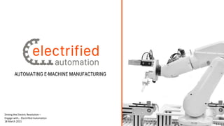 AUTOMATING E-MACHINE MANUFACTURING
Driving the Electric Revolution –
Engage with… Electrified Automation
18 March 2021
 