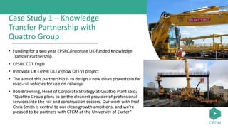 Case Study 1 – Knowledge
Transfer Partnership with
Quattro Group
• Funding for a two year EPSRC/Innovate UK-funded Knowledge
Transfer Partnership
• EPSRC CDT EngD
• Innovate UK £499k OLEV (now OZEV) project
• The aim of this partnership is to design a new clean powertrain for
road-rail vehicles for use on railways
• Bob Browning, Head of Corporate Strategy at Quattro Plant said;
“Quattro Group plans to be the cleanest provider of professional
services into the rail and construction sectors. Our work with Prof
Chris Smith is central to our clean growth ambitions, and we’re
pleased to be partners with CFCM at the University of Exeter”
 