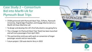 Case Study 2 – Consortium
Bid into MarRI-Uk for
Plymouth Boat Trips
• CFCM partnered with Plymouth Boat Trips, EVParts, Plymouth
University, Teignbridge Propellers and Voyage Marine Ltd on a
MarRI-UK Clean Maritime call
• To design and develop the UK’s first fully electric sea-going ferry
• The e-Voyager (in Plymouth Boat Trips’ fleet) has been launched
and will carry passengers from April 2021
• This partnership continues with work on conversion of larger
passenger vessels and on new builds
• Future project: 150-seat electric ferry in 2022
 