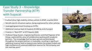 Case Study 3 – Knowledge
Transfer Partnership (KTP)
with Supacat
• 6-wheel-drive high-mobility military vehicle H-ATMP, unveiled 2019
• Retrofit electric drivetrain option, being engineered for other vehicles
• Leveraged government funding via 2 KTPs
• Additional revenue back to Supacat of £4M by end of project
• Finalists in “Best KTP” at KTP Awards 2020
• Professor Steve Austen, Engineering Director and Chief Engineer of SC
Group, explained the value of collaborative working with academic
partners, “the knowledge that has been gained and distributed
throughout the project partners is invaluable, resulting in significant
additional revenue back to Supacat even before the project ended and
high confidence of sustained additional revenue for the company over
the next few years”
 