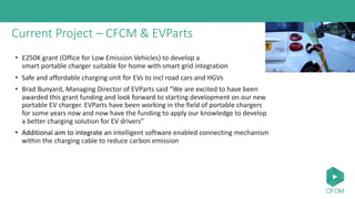Current Project – CFCM & EVParts
• £250K grant (Office for Low Emission Vehicles) to develop a
smart portable charger suitable for home with smart grid integration
• Safe and affordable charging unit for EVs to incl road cars and HGVs
• Brad Bunyard, Managing Director of EVParts said “We are excited to have been
awarded this grant funding and look forward to starting development on our new
portable EV charger. EVParts have been working in the field of portable chargers
for some years now and now have the funding to apply our knowledge to develop
a better charging solution for EV drivers”
• Additional aim to integrate an intelligent software enabled connecting mechanism
within the charging cable to reduce carbon emission
 