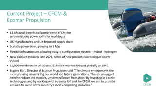Current Project – CFCM &
Ecomar Propulsion
• £3.8M total awards to Ecomar (with CFCM) for
zero emissions powertrains for workboats
• UK-manufactured and UK focussed supply chain
• Scalable powertrain, growing to 1 MW
• Flexible infrastructure, allowing easy re-configuration electric – hybrid - hydrogen
• New product available late 2021, series of new products increasing in power
output.
• 15,000 workboats in UK waters, $1Trillion market forecast globally by 2040
• Eugene Bari, Director of Ecomar Propulsion said “The climate emergency is the
most pressing issue facing our world and future generations. There is an urgent
need to reduce the massive, unseen pollution from ships. By investing in a clean
technologies and by working with Innovate UK and the CFCM we aim to provide
answers to some of the industry’s most compelling problems.”
 