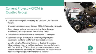 Current Project – CFCM &
Quattro Group
• £500k innovation grant funded by the Office for Low Emission
Vehicles
• Urban zero emissions zones (London 2025), Infrastructure projects
• Other city and regional governments (e.g. Bath, Glasgow,
Manchester) working towards “Zero Carbon Fleets”
• Limited choice and endurance of commercial ZE sweepers.
• Optimised design, prototype ZE battery-hydrogen hybrid
powertrain, build and test for a 20-tonne road sweeper.
• Mr John Murphy, Managing Director of Quattro Group says,
“Quattro Group plans to build on its already strong collaboration
with Prof Smith at CFCM, to develop a new zero-emission heavy
sweeper. Quattro is excited by this project and the opportunity to
install leading clean powertrains for all its vehicles”
 
