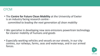 CFCM
• The Centre for Future Clean Mobility at the University of Exeter
is an industry facing research centre -
committed to leading the next generation of clean mobility
• We specialise in developing new zero emissions powertrain technology
for cleaner mobility of humans and goods
• Especially working vehicles and vessels on our streets, in our city
centres, our railways, farms, seas and waterways, and in our armed
forces.
 
