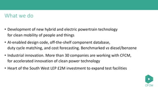 What we do
• Development of new hybrid and electric powertrain technology
for clean mobility of people and things
• AI-enabled design code, off-the-shelf component database,
duty cycle matching, and cost forecasting. Benchmarked vs diesel/benzene
• Industrial innovation. More than 30 companies are working with CFCM,
for accelerated innovation of clean power technology
• Heart of the South West LEP £2M investment to expand test facilities
 
