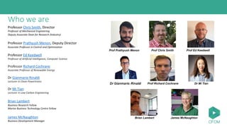 Who we are
Professor Chris Smith, Director
Professor of Mechanical Engineering
Deputy Associate Dean for Research (Industry)
Professor Prathyush Menon, Deputy Director
Associate Professor in Control and Optimization
Professor Ed Keedwell
Professor of Artificial Intelligence, Computer Science
Professor Richard Cochrane
Associate Professor of Renewable Energy
Dr Gianmario Rinaldi
Lecturer in Clean Powertrains
Dr Mi Tian
Lecturer in Low-Carbon Engineering
Brian Lambert
Business Research Fellow
Marine Business Technology Centre Fellow
James McNaughton
Business Development Manager
Prof Chris Smith
Dr Mi Tian
Brian Lambert James McNaughton
Prof Prathyush Menon Prof Ed Keedwell
Prof Richard Cochrane
 