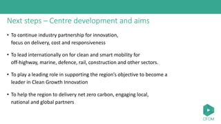 Next steps – Centre development and aims
• To continue industry partnership for innovation,
focus on delivery, cost and responsiveness
• To lead internationally on for clean and smart mobility for
off-highway, marine, defence, rail, construction and other sectors.
• To play a leading role in supporting the region’s objective to become a
leader in Clean Growth Innovation
• To help the region to delivery net zero carbon, engaging local,
national and global partners
 