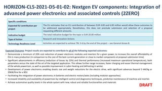 HORIZON-CL5-2021-D5-01-02: Nextgen EV components: Integration of
advanced power electronics and associated controls (2ZERO)
Expected Outcome: Project results are expected to contribute to all of the following expected outcomes:
• Demonstrate a minimum of 20% cost reduction of power electronic modules and inverters for a given power, to increase the overall affordability of
EVs in mass production (in comparison to the cost of the best current-generation or close to market components at proposal submission time).
• Significant advancements in efficiency (reduction of losses by 25%) and thermal performance (increased maximum operational temperature), both
parameters versus the state of the art of the targeted application. This allows further range increases, faster charging and easier thermal management
of the whole powertrain, as well as possible improvement in cabin-heating and defrosting in winter.
• Development of power electronics enabling drastic size and weight reductions for the electric drive, with significant advances beyond 5 kW/kg or
20kW/litre for a BEV.
• Facilitating the integration of power electronics in batteries and electric motors/axles (including modular approaches).
• Increased reliability and availability of powertrain by intelligent control and diagnostics techniques, predictive maintenance of machine and inverter.
• Achieve automotive quality levels in the whole system with new, robust and reliable functionalities and materials
Specific conditions
Expected EU contribution per
project
The EU estimates that an EU contribution of between EUR 4.00 and 6.00 million would allow these outcomes to
be addressed appropriately. Nonetheless, this does not preclude submission and selection of a proposal
requesting different amounts.
Indicative budget The total indicative budget for the topic is EUR 20.00 million.
Type of Action Research and Innovation Actions
Technology Readiness Level Activities are expected to achieve TRL 5-6 by the end of the project – see General Annex B.
DRAFT
 