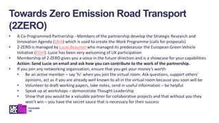 Towards Zero Emission Road Transport
(2ZERO)
• A Co-Programmed Partnership - Members of the partnership develop the Strategic Research and
Innovation Agenda (SRIA) which is used to create the Work Programme (calls for proposals)
• 2-ZERO is managed by Lucie Beaumel who managed its predecessor the European Green Vehicle
Initiative (EGVI). Lucie has been very welcoming of UK participation
• Membership of 2-ZERO gives you a voice in the future direction and is a showcase for your capabilities
Action: Send Lucie an email and ask how you can contribute to the work of the partnership.
• If you join any networking organisation, ensure that you get your money’s worth:
• Be an active member – say ‘hi’ when you join the virtual room. Ask questions, support others’
opinions, act as if you are already well known to all in the virtual room because you soon will be
• Volunteer to draft working papers, take notes, send in useful information – be helpful
• Speak up at workshops – demonstrate Thought Leadership
• Show that you would be a valuable partner for collaborative projects and that without you they
won’t win – you have the secret sauce that is necessary for their success
 