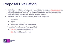 • Carried out by independent experts – you and your colleagues should register as
potential evaluators. You won’t be allowed to evaluate your own competition
but if called upon elsewhere it will give valuable insight.
• Maximum score of 15 points available, 5 for each of section:
• Excellence
• Impact
• Quality and efficiency of the proposal
• Evaluation forms have now been published:
• RIA/IA Standard Evaluation Form
• CSA Standard Evaluation Form
Proposal Evaluation
 