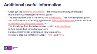 • Check out the Reference Documents – if there is any conflicting information
this is the officially recognised correct source
• The best helpdesk ever is the free to use IPR Helpdesk. They have templates, guides
and proforma such as Teaming Agreements, MOUs, NDA templates, how to write an
exploitation and dissemination plan, etc
• The Knowledge Transfer Network have created a Meeting Mojo
to help people find consortium partners
• European Commission webinars on How to prepare a
successful proposal in Horizon Europe – Part 1 and Part 2
Additional useful information
 
