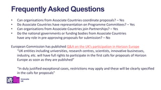 • Can organisations from Associate Countries coordinate proposals? – Yes
• Do Associate Countries have representation on Programme Committees? – Yes
• Can organisations from Associate Countries join Partnerships? – Yes
• Do the national governments or funding bodies from Associate Countries
have any role in pre-approving proposals for submission? – No
European Commission has published Q&A on the UK’s participation in Horizon Europe
“UK entities including universities, research centres, scientists, innovative businesses,
industry, etc. will have full rights to participate in the first calls for proposals of Horizon
Europe as soon as they are published”
“In duly justified exceptional cases, restrictions may apply and these will be clearly specified
in the calls for proposals”
Frequently Asked Questions
 