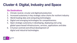Six Destinations
1. Climate neutral, circular and digitised production
2. Increased autonomy in key strategic value chains for resilient industry
3. World leading data and computing technologies
4. Digital and emerging technologies for competitiveness
5. Open strategic autonomy in developing, deploying and using
global space-based infrastructures, services, applications and data
6. A human-centred and ethical development of
digital and industrial technologies
Cluster 4: Digital, Industry and Space
 