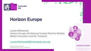 Horizon Europe
Louise Mothersole
Horizon Europe UK National Contact Point for Mobility
Global Innovation Lead for Transport
Louise.Mothersole@innovateuk.ukri.org
Driving the Electric Revolution
Engage with Horizon Europe, 13 May 2021
 
