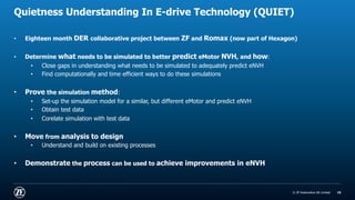 © ZF Friedrichshafen AG
© ZF Automotive UK Limited
Quietness Understanding In E-drive Technology (QUIET)
• Eighteen month DER collaborative project between ZF and Romax (now part of Hexagon)
• Determine what needs to be simulated to better predict eMotor NVH, and how:
• Close gaps in understanding what needs to be simulated to adequately predict eNVH
• Find computationally and time efficient ways to do these simulations
• Prove the simulation method:
• Set-up the simulation model for a similar, but different eMotor and predict eNVH
• Obtain test data
• Corelate simulation with test data
• Move from analysis to design
• Understand and build on existing processes
• Demonstrate the process can be used to achieve improvements in eNVH
15
 