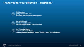 © ZF Automotive UK Limited
© ZF Automotive UK Limited
Thank you for your attention – questions?
October 14th, 2021 | Engage with .... ZF 19
Phil Langley
philip.langley@zf.com
Strategic and business development
Dr. David Moule
david.moule@zf.com
Technical Specialist – Electric Drives
Dr. Connel Williams
connel.williams@zf.com
Srn Engineering Manager, Servo Drives Centre of Competence
 