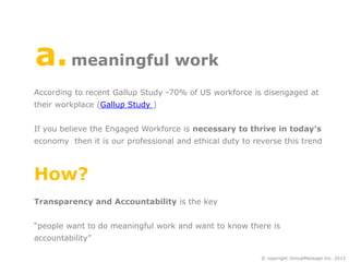 a. meaningful work
According to recent Gallup Study -70% of US workforce is disengaged at
their workplace (Gallup Study )

If you believe the Engaged Workforce is necessary to thrive in today’s
economy then it is our professional and ethical duty to reverse this trend

How?
Transparency and Accountability is the key

“people want to do meaningful work and want to know there is
accountability”
© copyright clinicalMessage Inc. 2013

 