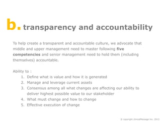 b. transparency and accountability
To help create a transparent and accountable culture, we advocate that
middle and upper management need to master following five
competencies and senior management need to hold them (including
themselves) accountable.
Ability to :
1. Define what is value and how it is generated
2. Manage and leverage current assets

3. Consensus among all what changes are affecting our ability to
deliver highest possible value to our stakeholder
4. What must change and how to change
5. Effective execution of change

© copyright clinicalMessage Inc. 2013

 