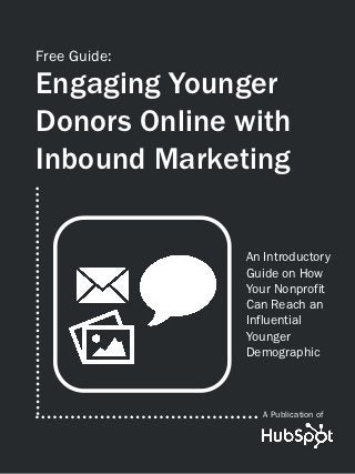 Free Guide:

Engaging Younger
Donors Online with
Inbound Marketing

              An Introductory
              Guide on How
              Your Nonprofit
              Can Reach an
              Influential
              Younger
              Demographic



                 A Publication of
 