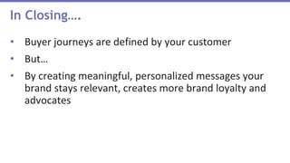 In Closing….
• Buyer journeys are defined by your customer
• But…
• By creating meaningful, personalized messages your
brand stays relevant, creates more brand loyalty and
advocates
 