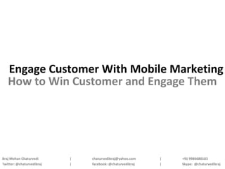 Engage Customer With Mobile Marketing
   How to Win Customer and Engage Them




Braj Mohan Chaturvedi      |   chaturvedibraj@yahoo.com    |   +91 9986680103
Twitter: @chaturvedibraj   |   facebook: @chaturvedibraj   |   Skype: @chaturvedibraj
 