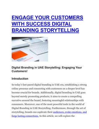 ENGAGE YOUR CUSTOMERS
WITH SUCCESS DIGITAL
BRANDING STORYTELLING
Digital Branding in UAE Storytelling: Engaging Your
Customers!
Introduction
In today’s fast-paced digital branding in UAE era, establishing a strong
online presence and connecting with customers on a deeper level has
become crucial for brands. Additionally, digital branding in UAE goes
beyond merely promoting products; it aims to create a compelling
narrative around the brand, fostering meaningful relationships with
consumers. Moreover, one of the most powerful tools in the world of
Digital Branding in UAE Storytelling. Furthermore, through the art of
storytelling, brands can captivate their audiences, evoke emotions, and
forge lasting connections. In this article, we will explore the
 