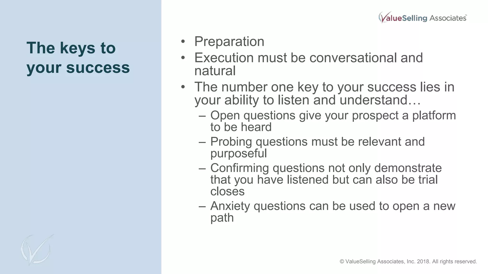 The keys to
your success
• Preparation
• Execution must be conversational and
natural
• The number one key to your success lies in
your ability to listen and understand…
– Open questions give your prospect a platform
to be heard
– Probing questions must be relevant and
purposeful
– Confirming questions not only demonstrate
that you have listened but can also be trial
closes
– Anxiety questions can be used to open a new
path
© ValueSelling Associates, Inc. 2018. All rights reserved.
 