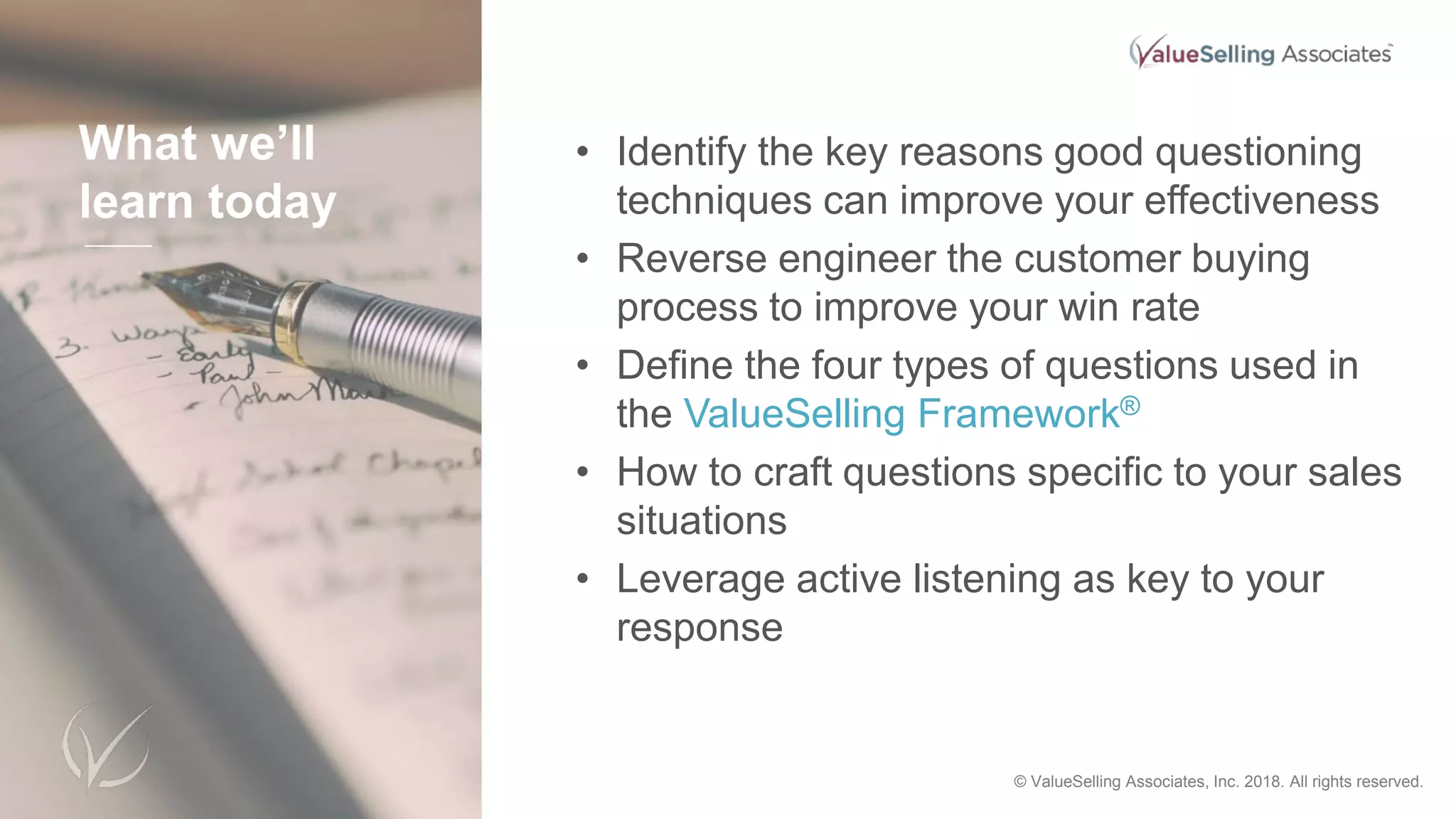 What we’ll
learn today
• Identify the key reasons good questioning
techniques can improve your effectiveness
• Reverse engineer the customer buying
process to improve your win rate
• Define the four types of questions used in
the ValueSelling Framework®
• How to craft questions specific to your sales
situations
• Leverage active listening as key to your
response
© 2018 ValueSelling Associates, Inc. All rights reserved. © ValueSelling Associates, Inc. 2018. All rights reserved.
 