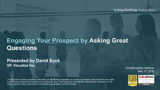 Engaging Your Prospect by Asking Great
Questions
Presented by David Byck
VP, Visualize Inc.
Complimentary Webinar
May 17, 2018
This document contains proprietary information of ValueSelling Associates. Its receipt or possession does not convey any rights
to reproduce or disclose its contents or to manufacture, use, or sell anything it may describe. Reproduction, disclosure, or use
without specific written authorization of ValueSelling Associates is strictly forbidden.
 
