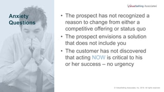 Anxiety
Questions
• The prospect has not recognized a
reason to change from either a
competitive offering or status quo
• The prospect envisions a solution
that does not include you
• The customer has not discovered
that acting NOW is critical to his
or her success – no urgency
© ValueSelling Associates, Inc. 2018. All rights reserved.
 