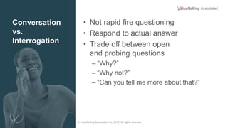 © ValueSelling Associates, Inc. 2018. All rights reserved.
Conversation
vs.
Interrogation
• Not rapid fire questioning
• Respond to actual answer
• Trade off between open
and probing questions
– “Why?”
– “Why not?”
– “Can you tell me more about that?”
 