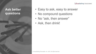 © ValueSelling Associates, Inc. 2018. All rights reserved.
Ask better
questions
• Easy to ask, easy to answer
• No compound questions
• No “ask, then answer”
• Ask, then drink!
 