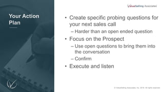 Your Action
Plan
• Create specific probing questions for
your next sales call
– Harder than an open ended question
• Focus on the Prospect
– Use open questions to bring them into
the conversation
– Confirm
• Execute and listen
© 2018 ValueSelling Associates, Inc. All rights reserved. © ValueSelling Associates, Inc. 2018. All rights reserved.
 