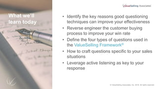 What we’ll
learn today
• Identify the key reasons good questioning
techniques can improve your effectiveness
• Reverse engineer the customer buying
process to improve your win rate
• Define the four types of questions used in
the ValueSelling Framework®
• How to craft questions specific to your sales
situations
• Leverage active listening as key to your
response
© 2018 ValueSelling Associates, Inc. All rights reserved. © ValueSelling Associates, Inc. 2018. All rights reserved.
 