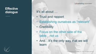 It’s all about …
• Trust and rapport
• Establishing ourselves as “relevant”
• Credibility
• Focus on the other side of the
table…not us
• And…It’s the only way that we will
learn
Effective
dialogue
© ValueSelling Associates, Inc. 2018. All rights reserved.
 