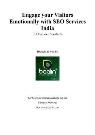 Engage your Visitors
Emotionally with SEO Services
            India
           SEO Service Standards




              Brought to you by




       For More Awesomeness,check out our
               Fantastic Website:
             http://www.baalin.com
 