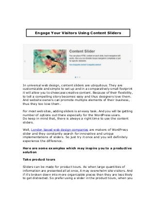 In universal web design, content sliders are ubiquitous. They are
customizable and simple to set up and in a comparatively small footprint
it will allow you to showcase creative content. Because of their flexibility,
to tell a compelling story becomes easy and thus designers love them.
And website owners can promote multiple elements of their business,
thus they too love them.
For most web sites, adding sliders is an easy task. And you will be getting
number of options out there especially for the WordPress users.
Do keep in mind that, there is always a right time to use the content
sliders.
Well, London based web design companies are makers of WordPress
slider and they constantly search for innovative and unique
implementations of sliders. So just try it once and you will definitely
experience the difference.
Here are some examples which may inspire you to a productive
solution
Take product tours
Sliders can be made for product tours. As when large quantities of
information are presented all at once, it may overwhelm site visitors. And
if it's broken down into more organizable pieces then they are less likely
to get distracted. So prefer using a slider in the product tours, when you
Engage Your Visitors Using Content Sliders
 