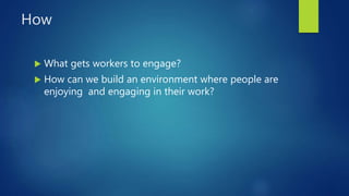 How
 What gets workers to engage?
 How can we build an environment where people are
enjoying and engaging in their work?
 