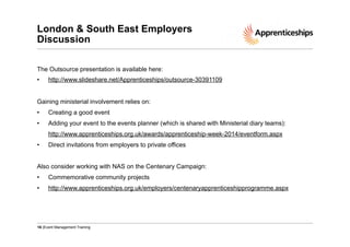 London & South East Employers
Discussion
The Outsource presentation is available here:
• 

http://www.slideshare.net/Apprenticeships/outsource-30391109

Gaining ministerial involvement relies on:
• 

Creating a good event

• 

Adding your event to the events planner (which is shared with Ministerial diary teams):
http://www.apprenticeships.org.uk/awards/apprenticeship-week-2014/eventform.aspx

• 

Direct invitations from employers to private offices

Also consider working with NAS on the Centenary Campaign:
• 

Commemorative community projects

• 

http://www.apprenticeships.org.uk/employers/centenaryapprenticeshipprogramme.aspx

16 |Event Management Training

 
