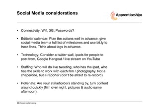 Social Media considerations

•  Connectivity: Wifi, 3G, Passwords?
•  Editorial calendar: Plan the actions well in advance, give
social media team a full list of milestones and use bit.ly to
track links. Think about tags in advance.
•  Technology: Consider a twitter wall, ipads for people to
post from, Google Hangout / live stream on YouTube
•  Staffing: Who will do live tweeting, who has the ipad, who
has the skills to work with each film / photography. Not a
chaperone, but a reporter (don’t be afraid to re-record).
•  Pollenate: Are your stakeholders standing by, turn content
around quickly (film over night, pictures & audio same
afternoon).

22 | Social media training

 