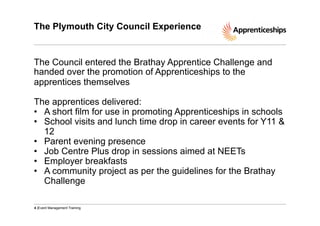 The Plymouth City Council Experience

The Council entered the Brathay Apprentice Challenge and
handed over the promotion of Apprenticeships to the
apprentices themselves
The apprentices delivered:
•  A short film for use in promoting Apprenticeships in schools
•  School visits and lunch time drop in career events for Y11 &
12
•  Parent evening presence
•  Job Centre Plus drop in sessions aimed at NEETs
•  Employer breakfasts
•  A community project as per the guidelines for the Brathay
Challenge
4 |Event Management Training

 