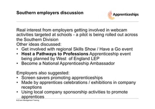 Southern employers discussion

Real interest from employers getting involved in webcam
activities targeted at schools - a pilot is being rolled out across
the Southern Division
Other ideas discussed:
•  Get involved with regional Skills Show / Have a Go event
•  Host a Pathways to Professions Apprenticeship event
being planned by West of England LEP
•  Become a National Apprenticeship Ambassador
Employers also suggested:
•  Screen savers promoting apprenticeships
•  Made by apprentices celebrations / exhibitions in company
receptions
•  Using local company sponsorship activities to promote
apprentices
6 |Event Management Training

 