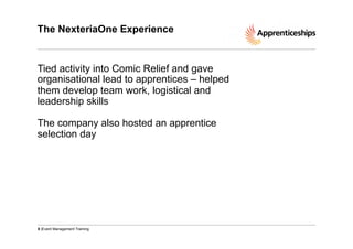 The NexteriaOne Experience

Tied activity into Comic Relief and gave
organisational lead to apprentices – helped
them develop team work, logistical and
leadership skills
The company also hosted an apprentice
selection day

8 |Event Management Training

 