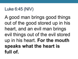 Luke 6:45 (NIV)
A good man brings good things
out of the good stored up in his
heart, and an evil man brings
evil things out of the evil stored
up in his heart. For the mouth
speaks what the heart is
full of.
 