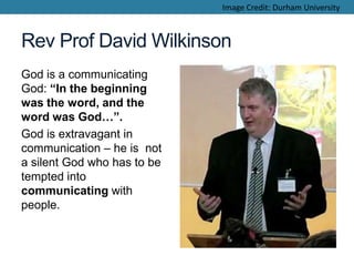 Rev Prof David Wilkinson
God is a communicating
God: “In the beginning
was the word, and the
word was God…”.
God is extravagant in
communication – he is not
a silent God who has to be
tempted into
communicating with
people.
Image Credit: Durham University
 