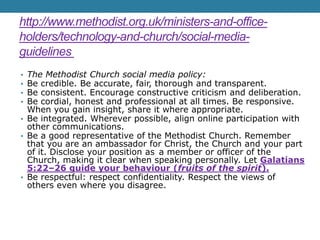 http://www.methodist.org.uk/ministers-and-office-
holders/technology-and-church/social-media-
guidelines
• The Methodist Church social media policy:
• Be credible. Be accurate, fair, thorough and transparent.
• Be consistent. Encourage constructive criticism and deliberation.
• Be cordial, honest and professional at all times. Be responsive.
When you gain insight, share it where appropriate.
• Be integrated. Wherever possible, align online participation with
other communications.
• Be a good representative of the Methodist Church. Remember
that you are an ambassador for Christ, the Church and your part
of it. Disclose your position as a member or officer of the
Church, making it clear when speaking personally. Let Galatians
5:22–26 guide your behaviour (fruits of the spirit).
• Be respectful: respect confidentiality. Respect the views of
others even where you disagree.
 