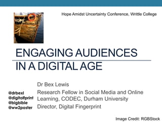 ENGAGING AUDIENCES
IN A DIGITALAGE
Dr Bex Lewis
Research Fellow in Social Media and Online
Learning, CODEC, Durham University
Director, Digital Fingerprint
@drbexl
@digitalfprint
@bigbible
@ww2poster
Hope Amidst Uncertainty Conference, Writtle College
Image Credit: RGBStock
 