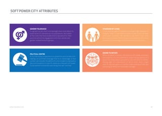 SOFT POWER CITY ATTRIBUTES 
GENDER TOLERANCE 
In a global society that is increasingly more vocal about its 
expectation of tolerance across populations, we looked 
at the cities that have established a reputation for their 
positive and active engagement with men, women and 
gender-related minority groups. 
STANDARD OF LIVING 
Cities that are geared towards providing a high standard of 
living for their citizens tend to perform well across multiple 
soft power attributes. We wanted to see which cities were 
perceived to connect their natural, cultural and infrastructure 
assets to the advantage of those who chose to live there. 
DESIRE TO IMITATE 
When reviewed in totality, the positive soft power attributes 
and qualities of a city combine to create the perception of a 
place that others don’t just want to visit, but wish to imitate. 
Having sight of a perception of which cities others might 
want to replicate gave us a better understanding of who was 
delivering an effective “soft power package”. 
POLITICAL CENTRE 
A city that enjoys a reputation as a place for political decision-making 
can justifiably leverage that to its advantage. In that 
context, we consider the ability of a city to make its own policy 
decisions based on its specific needs as a relevant soft power. 
So we wanted to know who was doing that well, and how. 
webershandwick.asia 18 
 
